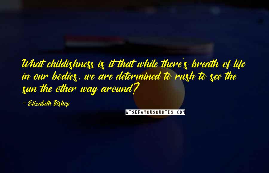 Elizabeth Bishop Quotes: What childishness is it that while there's breath of life in our bodies, we are determined to rush to see the sun the other way around?