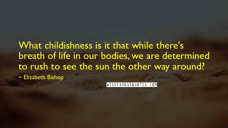 Elizabeth Bishop Quotes: What childishness is it that while there's breath of life in our bodies, we are determined to rush to see the sun the other way around?