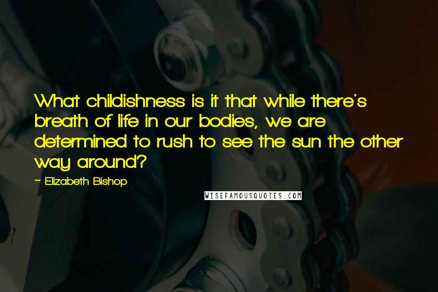 Elizabeth Bishop Quotes: What childishness is it that while there's breath of life in our bodies, we are determined to rush to see the sun the other way around?