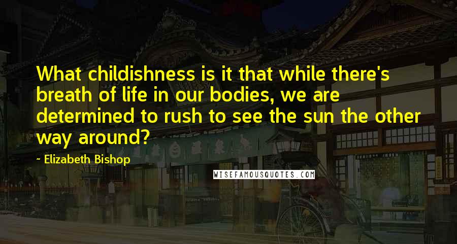 Elizabeth Bishop Quotes: What childishness is it that while there's breath of life in our bodies, we are determined to rush to see the sun the other way around?