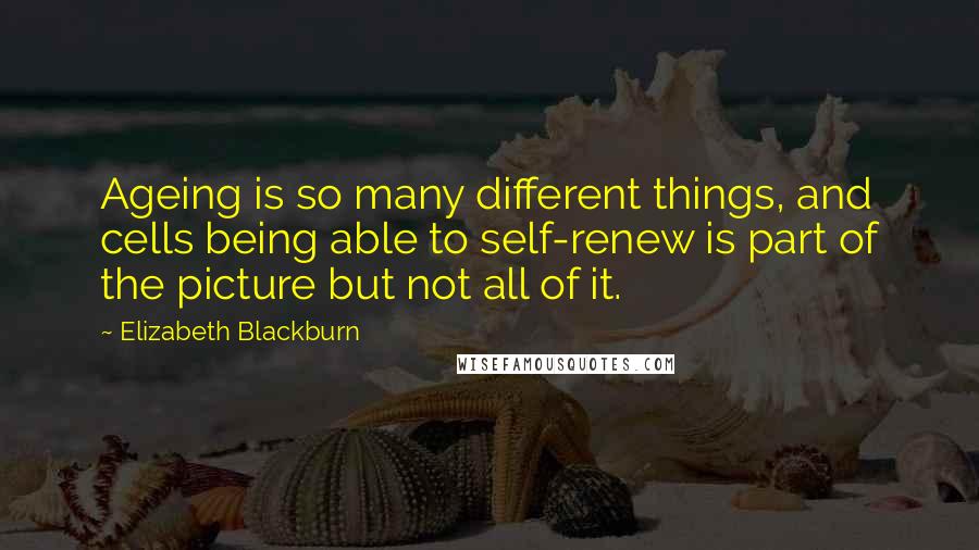Elizabeth Blackburn Quotes: Ageing is so many different things, and cells being able to self-renew is part of the picture but not all of it.