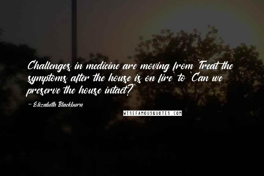 Elizabeth Blackburn Quotes: Challenges in medicine are moving from 'Treat the symptoms after the house is on fire' to 'Can we preserve the house intact?'