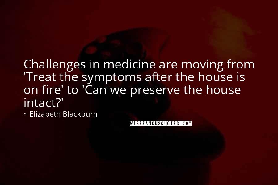 Elizabeth Blackburn Quotes: Challenges in medicine are moving from 'Treat the symptoms after the house is on fire' to 'Can we preserve the house intact?'