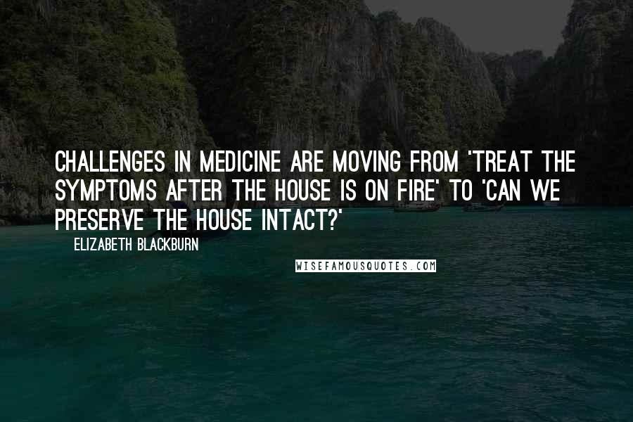 Elizabeth Blackburn Quotes: Challenges in medicine are moving from 'Treat the symptoms after the house is on fire' to 'Can we preserve the house intact?'