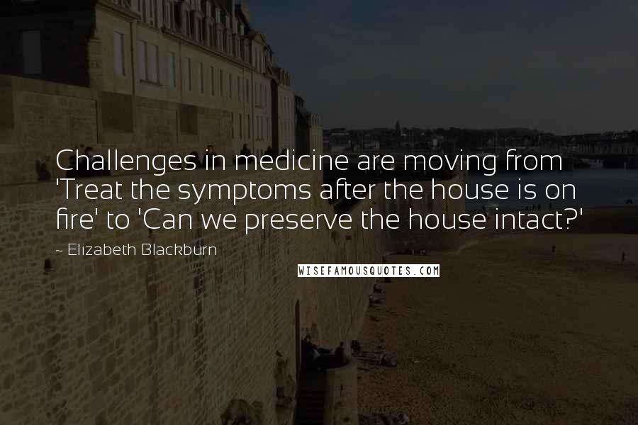 Elizabeth Blackburn Quotes: Challenges in medicine are moving from 'Treat the symptoms after the house is on fire' to 'Can we preserve the house intact?'