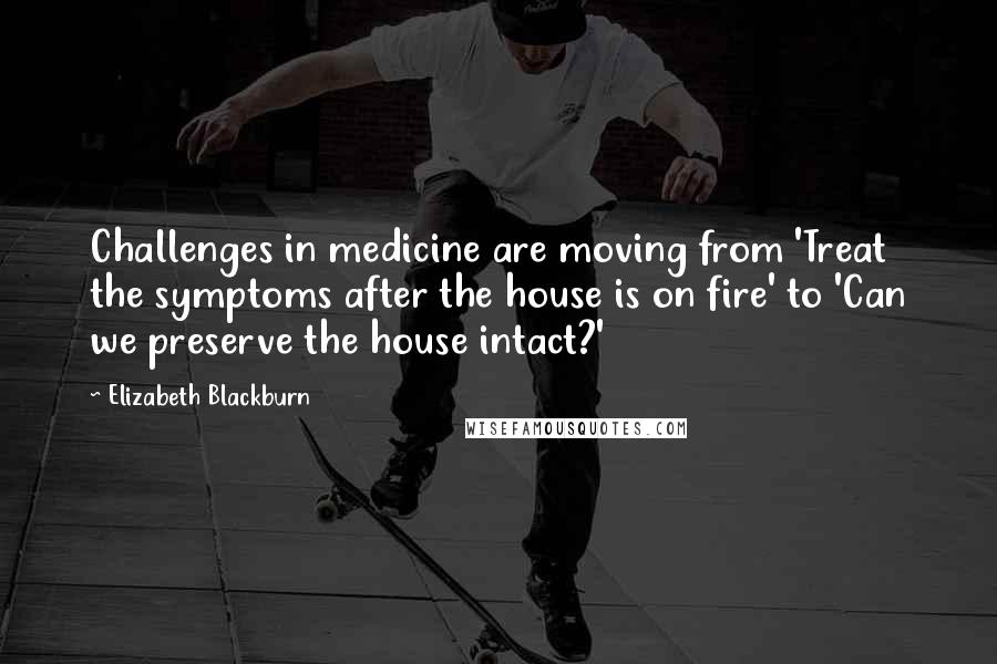 Elizabeth Blackburn Quotes: Challenges in medicine are moving from 'Treat the symptoms after the house is on fire' to 'Can we preserve the house intact?'