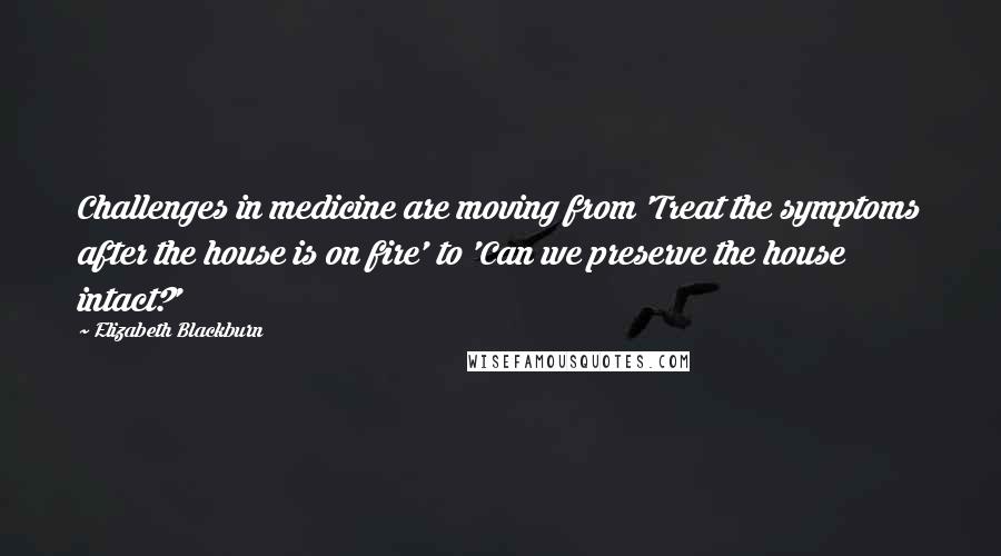 Elizabeth Blackburn Quotes: Challenges in medicine are moving from 'Treat the symptoms after the house is on fire' to 'Can we preserve the house intact?'