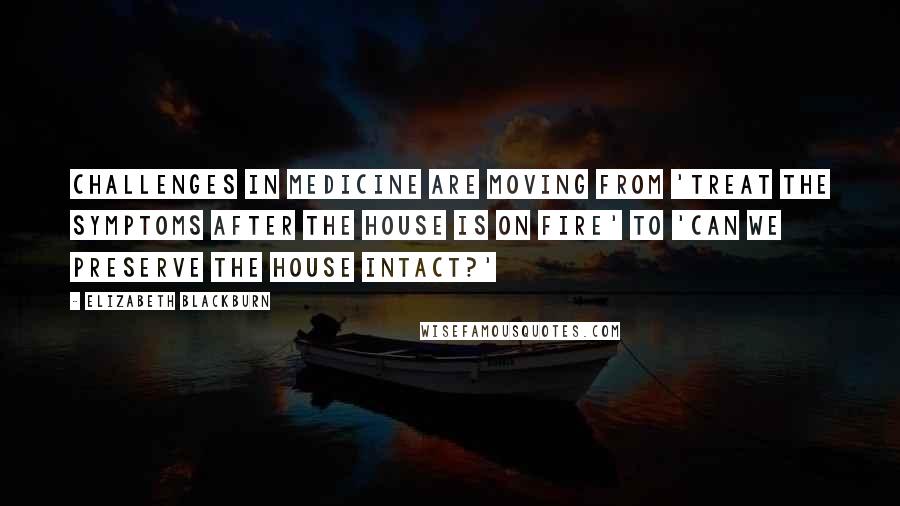 Elizabeth Blackburn Quotes: Challenges in medicine are moving from 'Treat the symptoms after the house is on fire' to 'Can we preserve the house intact?'