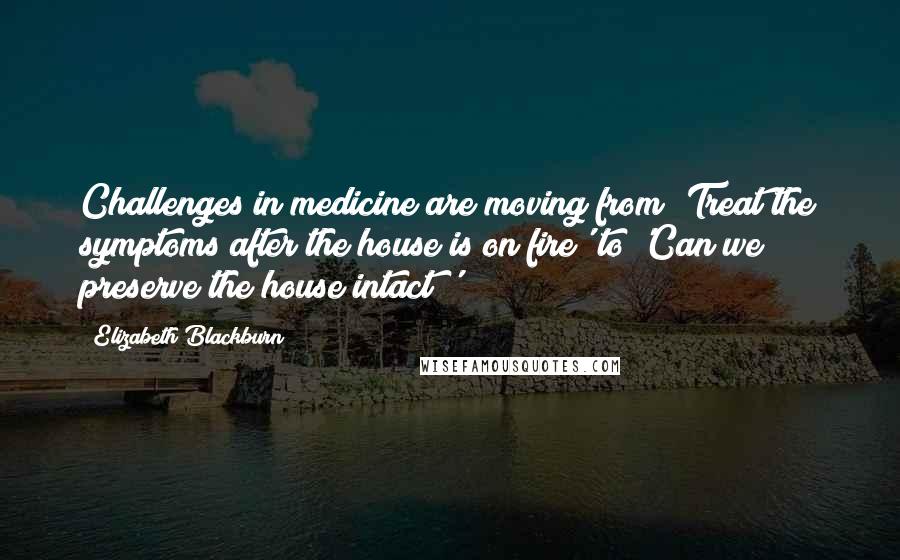 Elizabeth Blackburn Quotes: Challenges in medicine are moving from 'Treat the symptoms after the house is on fire' to 'Can we preserve the house intact?'