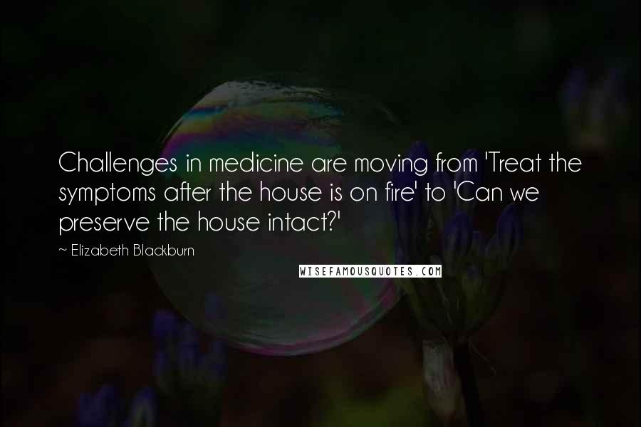 Elizabeth Blackburn Quotes: Challenges in medicine are moving from 'Treat the symptoms after the house is on fire' to 'Can we preserve the house intact?'