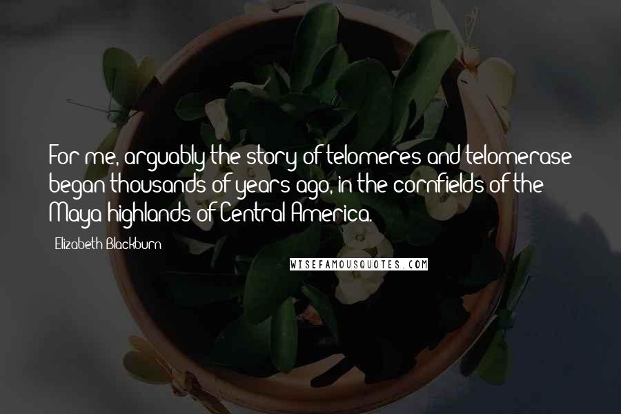 Elizabeth Blackburn Quotes: For me, arguably the story of telomeres and telomerase began thousands of years ago, in the cornfields of the Maya highlands of Central America.