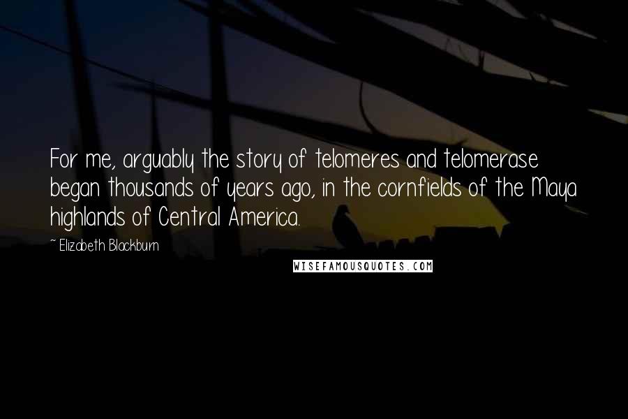 Elizabeth Blackburn Quotes: For me, arguably the story of telomeres and telomerase began thousands of years ago, in the cornfields of the Maya highlands of Central America.