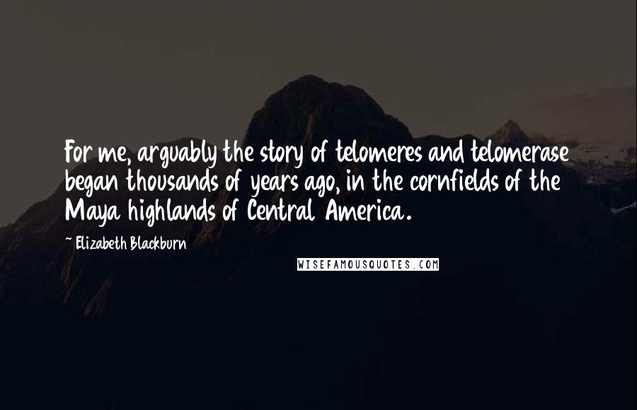 Elizabeth Blackburn Quotes: For me, arguably the story of telomeres and telomerase began thousands of years ago, in the cornfields of the Maya highlands of Central America.