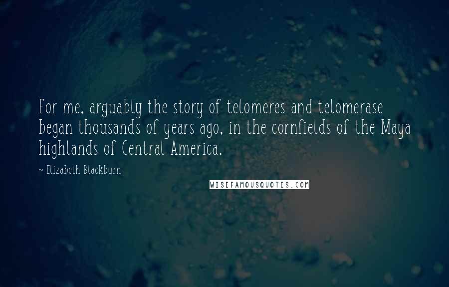 Elizabeth Blackburn Quotes: For me, arguably the story of telomeres and telomerase began thousands of years ago, in the cornfields of the Maya highlands of Central America.