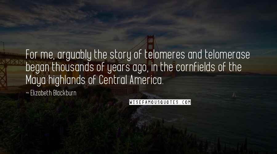 Elizabeth Blackburn Quotes: For me, arguably the story of telomeres and telomerase began thousands of years ago, in the cornfields of the Maya highlands of Central America.