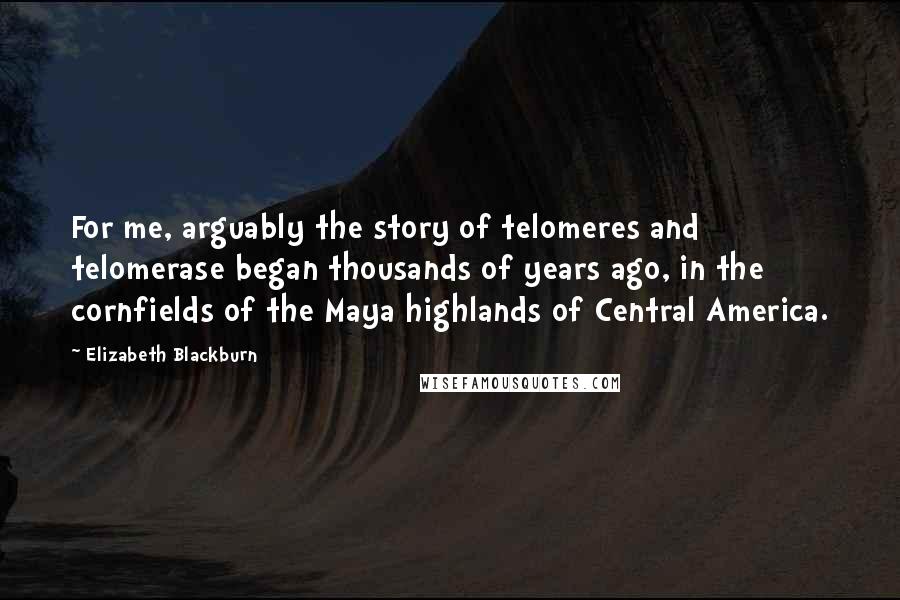 Elizabeth Blackburn Quotes: For me, arguably the story of telomeres and telomerase began thousands of years ago, in the cornfields of the Maya highlands of Central America.