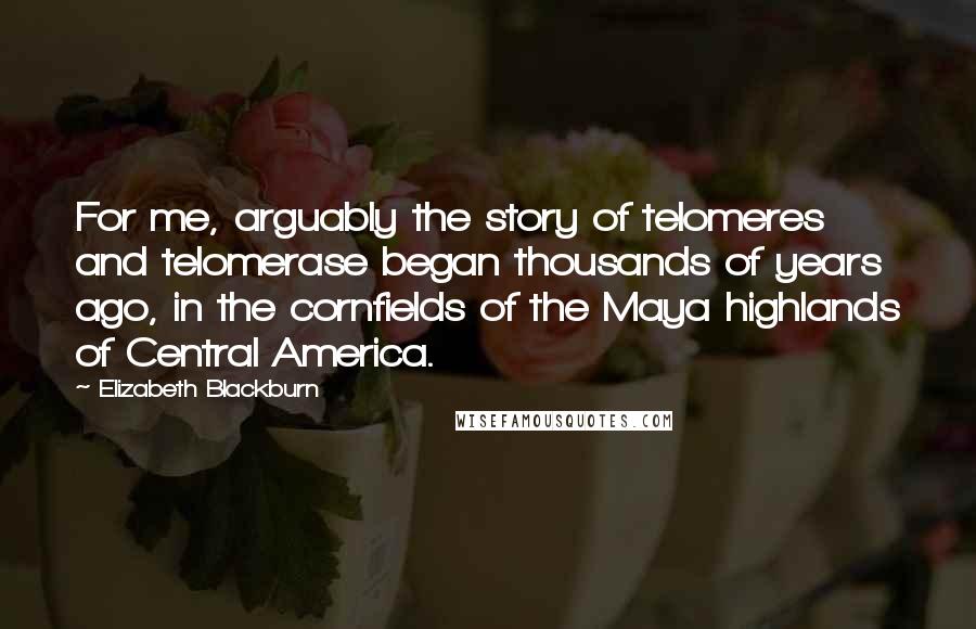 Elizabeth Blackburn Quotes: For me, arguably the story of telomeres and telomerase began thousands of years ago, in the cornfields of the Maya highlands of Central America.