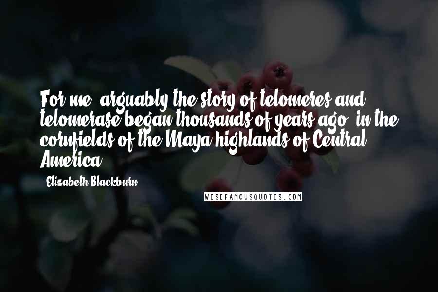 Elizabeth Blackburn Quotes: For me, arguably the story of telomeres and telomerase began thousands of years ago, in the cornfields of the Maya highlands of Central America.