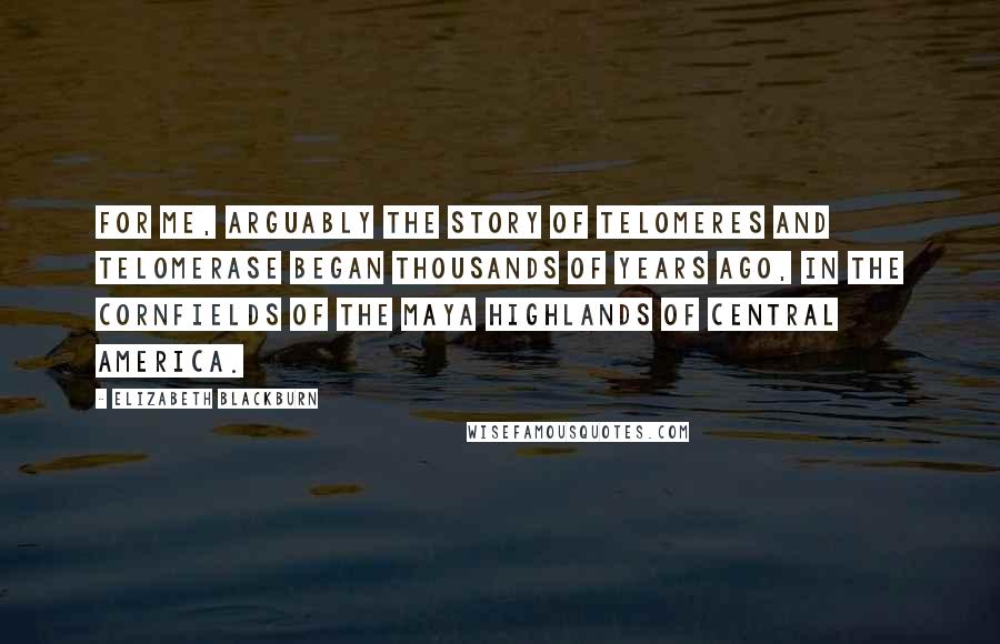 Elizabeth Blackburn Quotes: For me, arguably the story of telomeres and telomerase began thousands of years ago, in the cornfields of the Maya highlands of Central America.