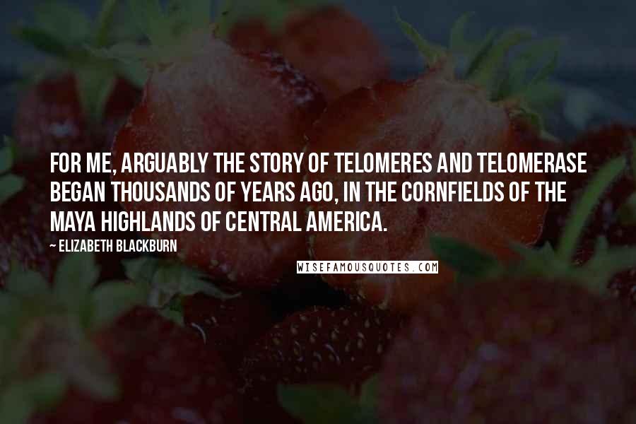 Elizabeth Blackburn Quotes: For me, arguably the story of telomeres and telomerase began thousands of years ago, in the cornfields of the Maya highlands of Central America.