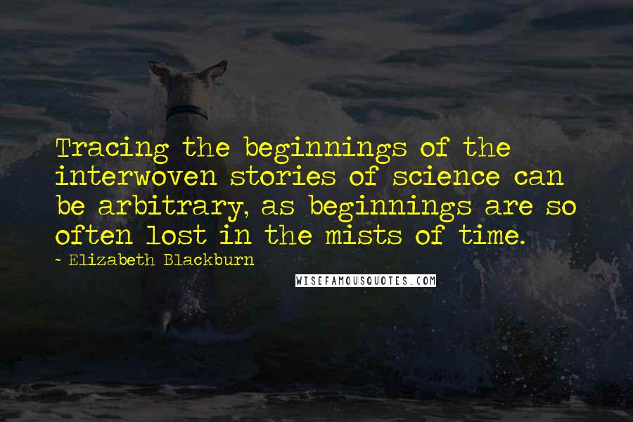 Elizabeth Blackburn Quotes: Tracing the beginnings of the interwoven stories of science can be arbitrary, as beginnings are so often lost in the mists of time.