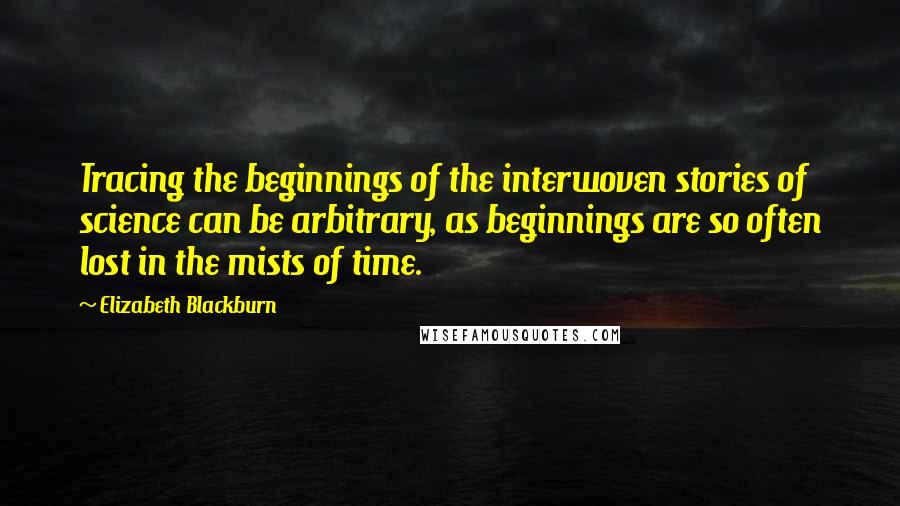 Elizabeth Blackburn Quotes: Tracing the beginnings of the interwoven stories of science can be arbitrary, as beginnings are so often lost in the mists of time.