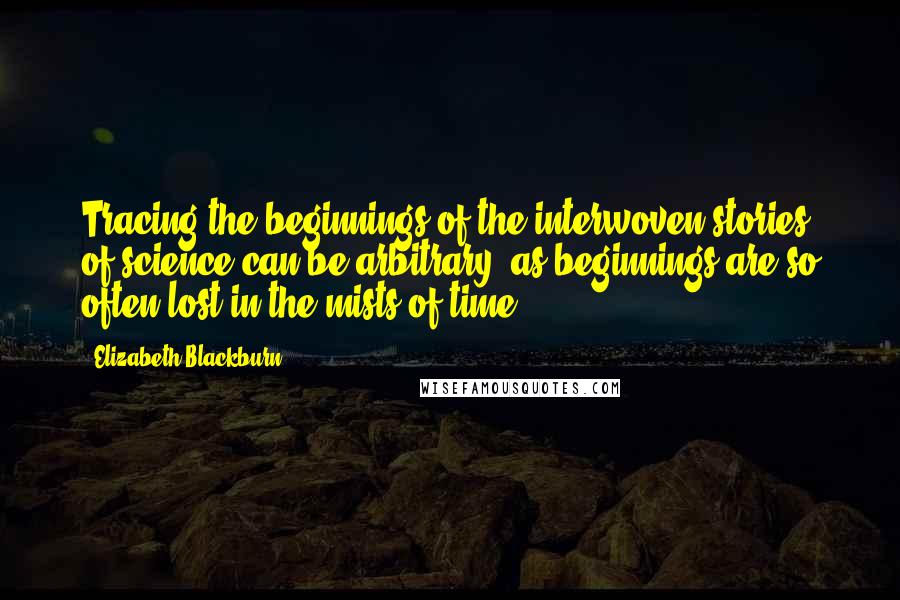 Elizabeth Blackburn Quotes: Tracing the beginnings of the interwoven stories of science can be arbitrary, as beginnings are so often lost in the mists of time.