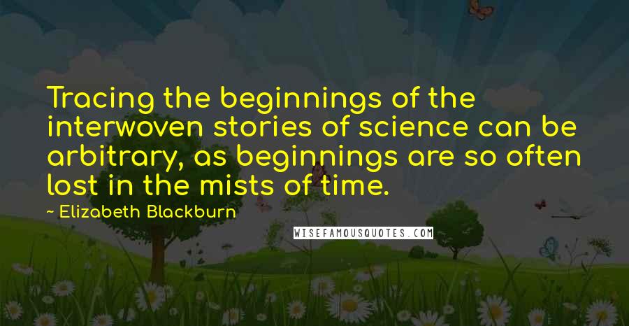 Elizabeth Blackburn Quotes: Tracing the beginnings of the interwoven stories of science can be arbitrary, as beginnings are so often lost in the mists of time.