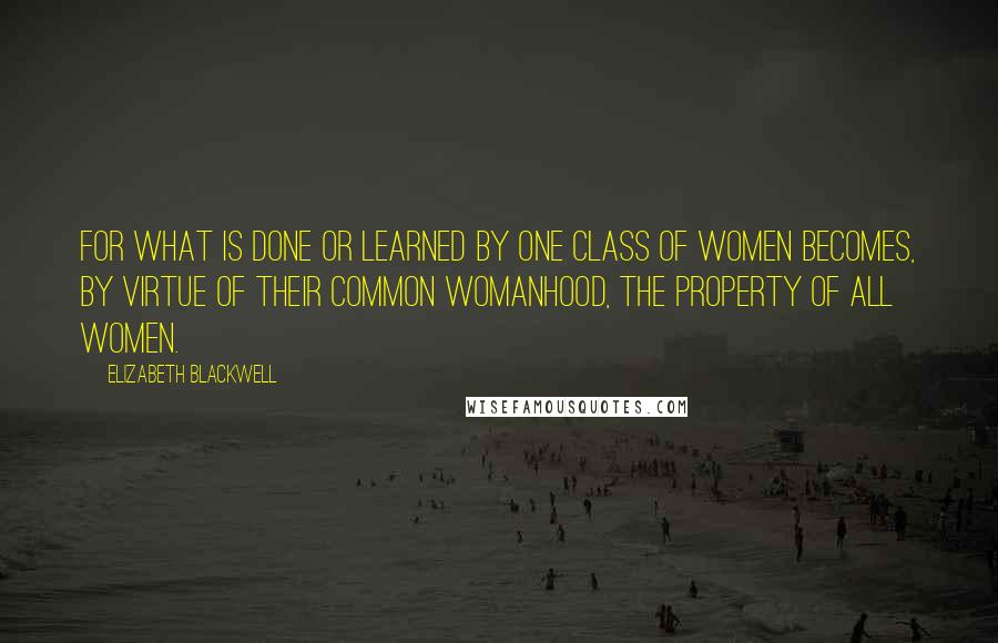Elizabeth Blackwell Quotes: For what is done or learned by one class of women becomes, by virtue of their common womanhood, the property of all women.