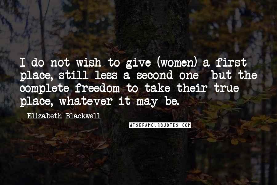 Elizabeth Blackwell Quotes: I do not wish to give (women) a first place, still less a second one- but the complete freedom to take their true place, whatever it may be.
