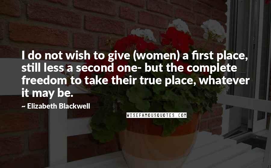 Elizabeth Blackwell Quotes: I do not wish to give (women) a first place, still less a second one- but the complete freedom to take their true place, whatever it may be.