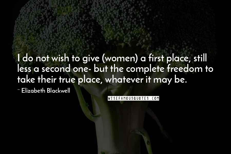 Elizabeth Blackwell Quotes: I do not wish to give (women) a first place, still less a second one- but the complete freedom to take their true place, whatever it may be.