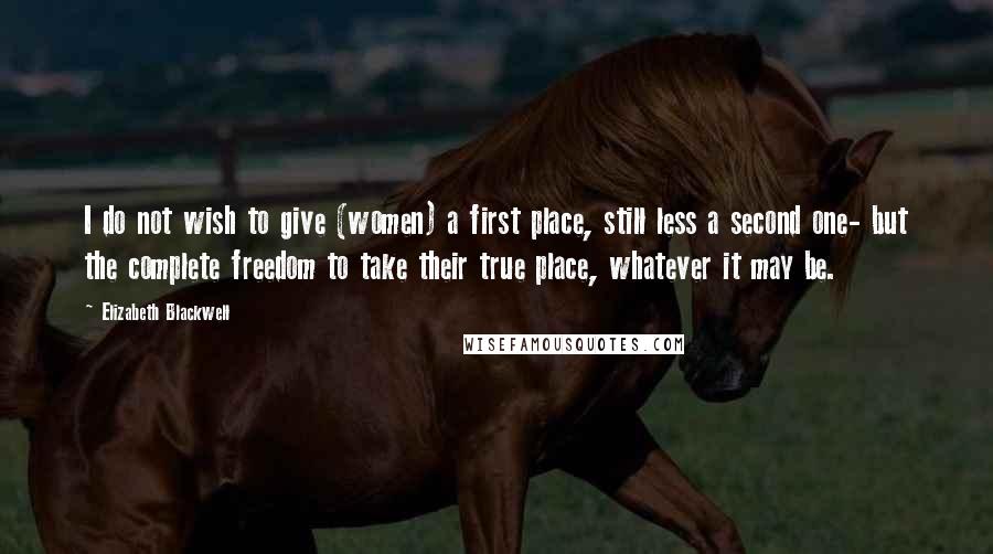 Elizabeth Blackwell Quotes: I do not wish to give (women) a first place, still less a second one- but the complete freedom to take their true place, whatever it may be.