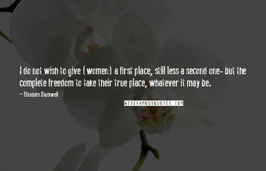 Elizabeth Blackwell Quotes: I do not wish to give (women) a first place, still less a second one- but the complete freedom to take their true place, whatever it may be.