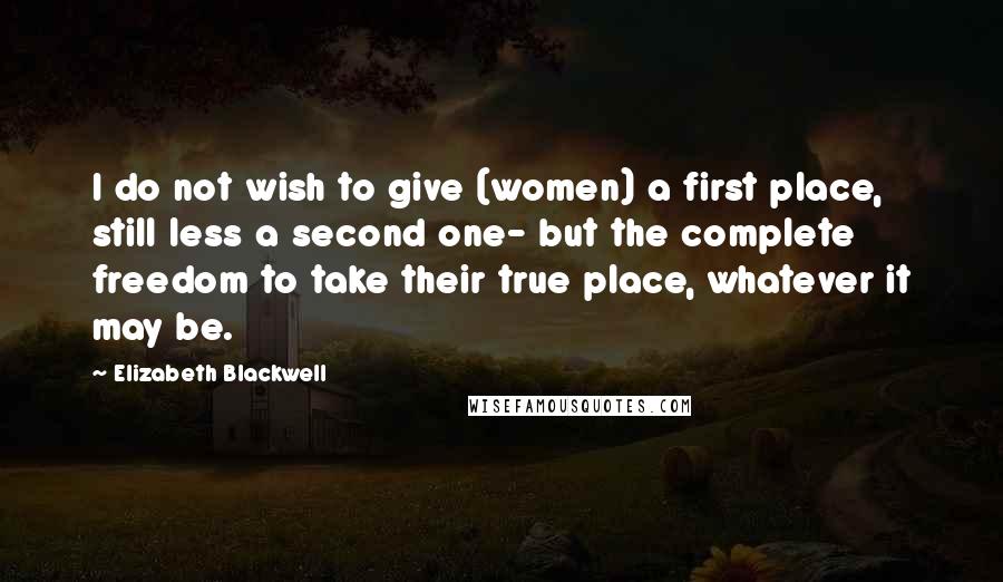 Elizabeth Blackwell Quotes: I do not wish to give (women) a first place, still less a second one- but the complete freedom to take their true place, whatever it may be.