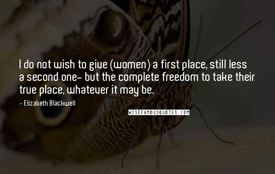 Elizabeth Blackwell Quotes: I do not wish to give (women) a first place, still less a second one- but the complete freedom to take their true place, whatever it may be.