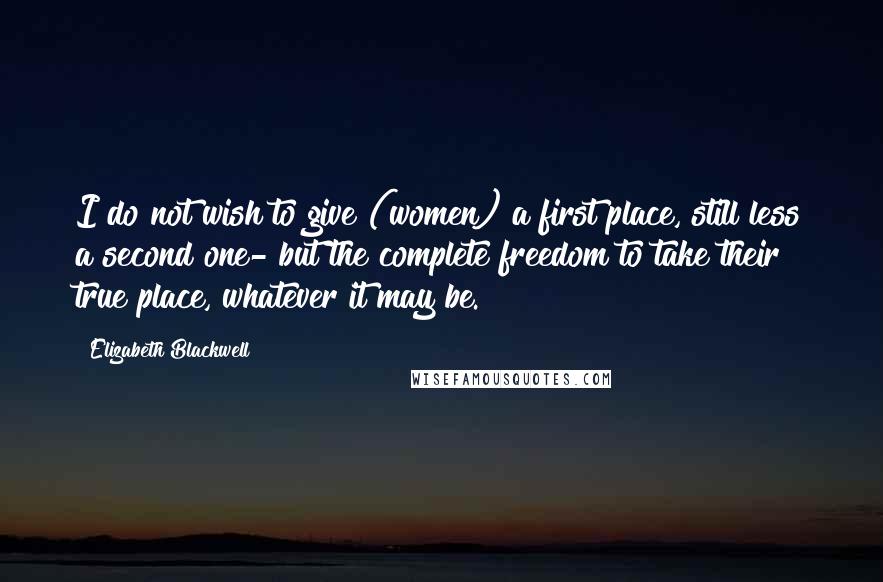 Elizabeth Blackwell Quotes: I do not wish to give (women) a first place, still less a second one- but the complete freedom to take their true place, whatever it may be.