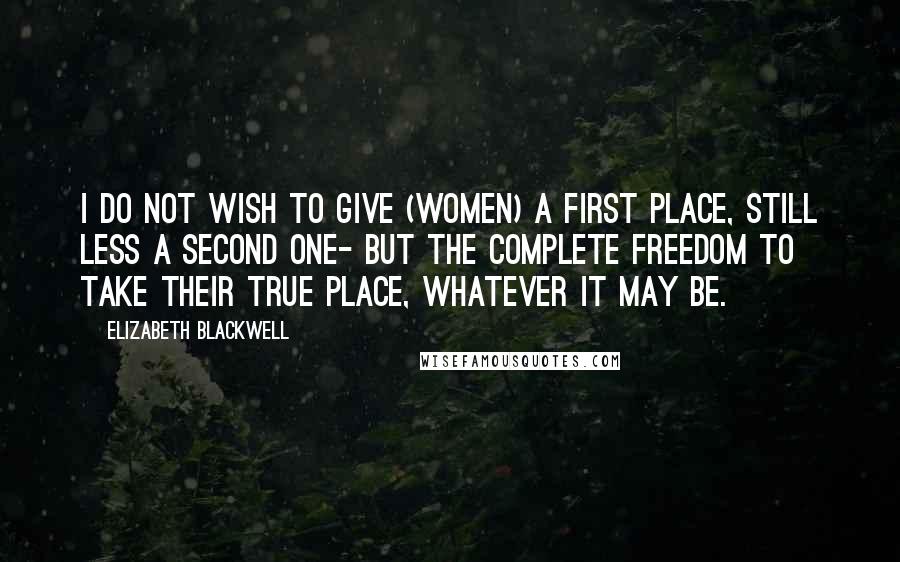 Elizabeth Blackwell Quotes: I do not wish to give (women) a first place, still less a second one- but the complete freedom to take their true place, whatever it may be.