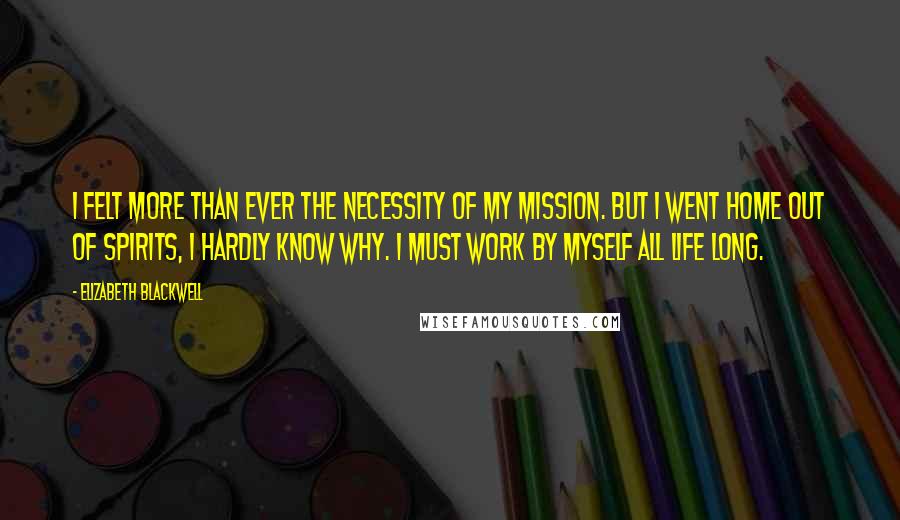 Elizabeth Blackwell Quotes: I felt more than ever the necessity of my mission. But I went home out of spirits, I hardly know why. I must work by myself all life long.