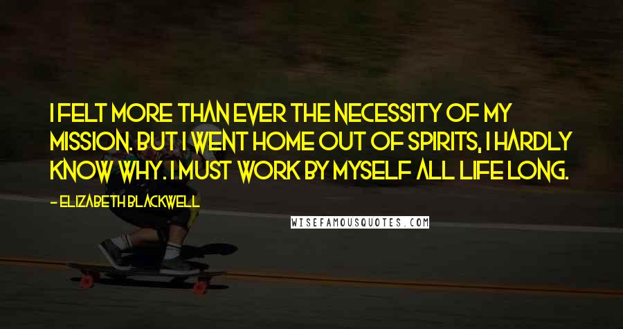 Elizabeth Blackwell Quotes: I felt more than ever the necessity of my mission. But I went home out of spirits, I hardly know why. I must work by myself all life long.