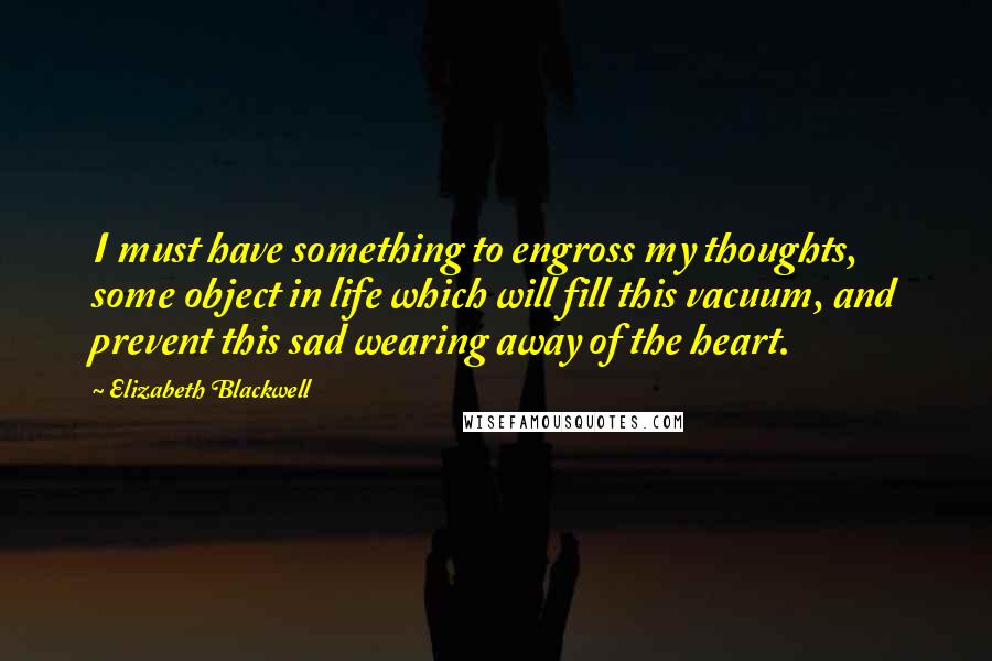 Elizabeth Blackwell Quotes: I must have something to engross my thoughts, some object in life which will fill this vacuum, and prevent this sad wearing away of the heart.