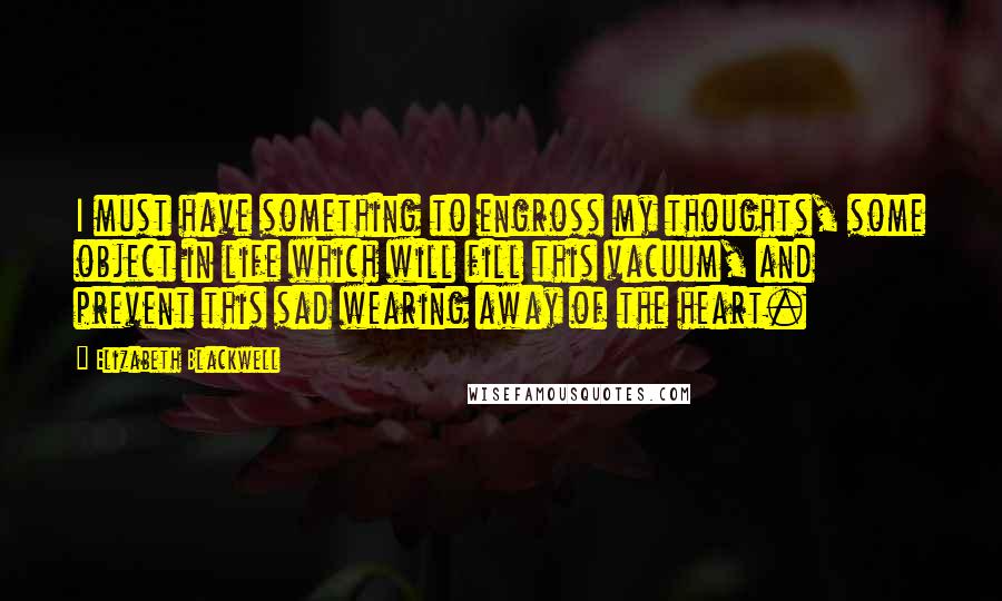 Elizabeth Blackwell Quotes: I must have something to engross my thoughts, some object in life which will fill this vacuum, and prevent this sad wearing away of the heart.