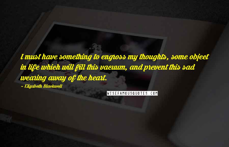Elizabeth Blackwell Quotes: I must have something to engross my thoughts, some object in life which will fill this vacuum, and prevent this sad wearing away of the heart.