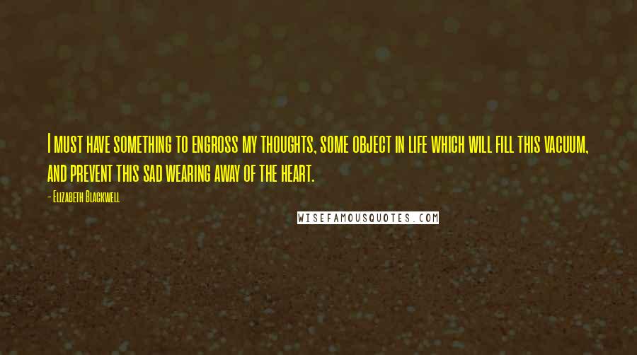 Elizabeth Blackwell Quotes: I must have something to engross my thoughts, some object in life which will fill this vacuum, and prevent this sad wearing away of the heart.