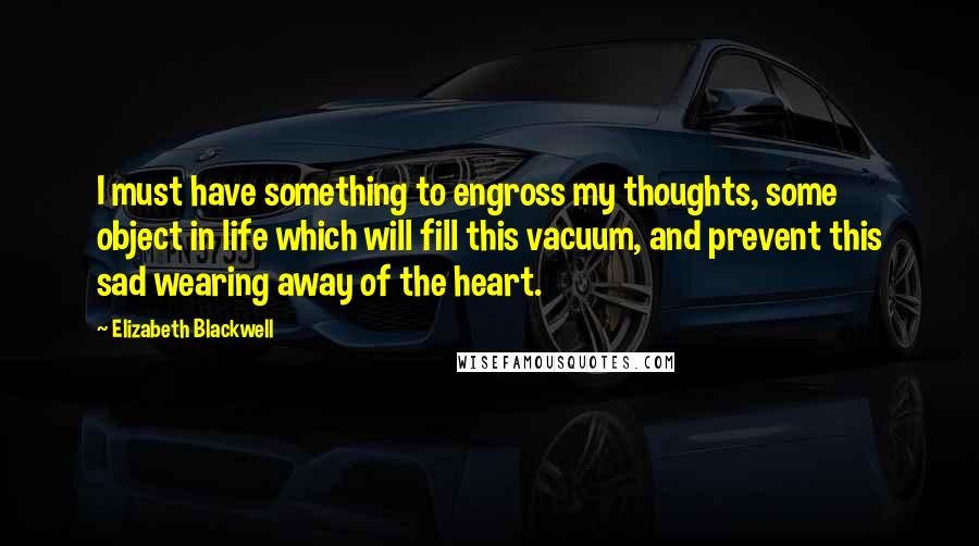 Elizabeth Blackwell Quotes: I must have something to engross my thoughts, some object in life which will fill this vacuum, and prevent this sad wearing away of the heart.