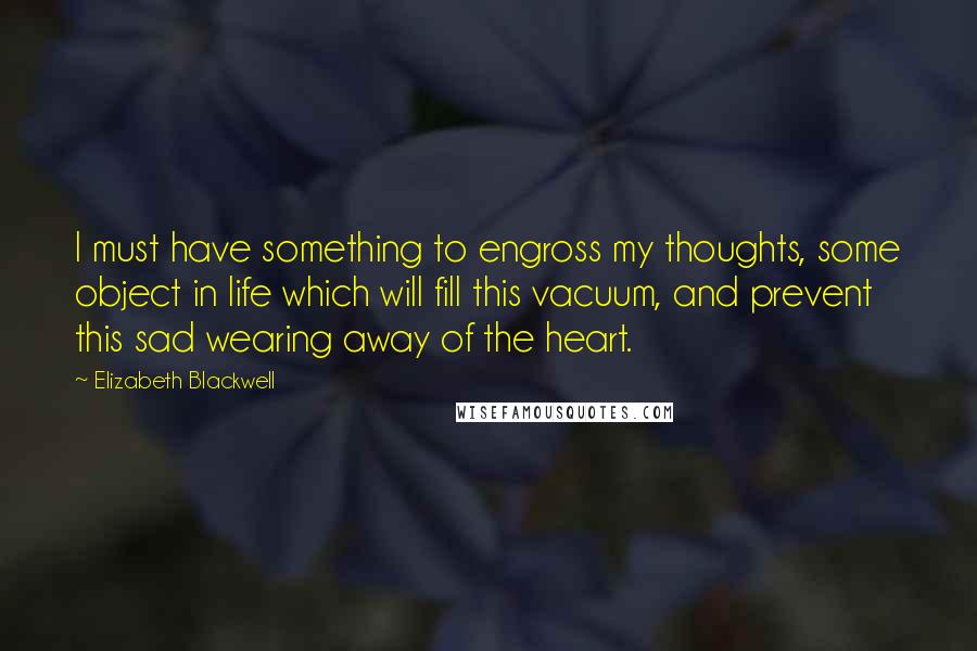 Elizabeth Blackwell Quotes: I must have something to engross my thoughts, some object in life which will fill this vacuum, and prevent this sad wearing away of the heart.
