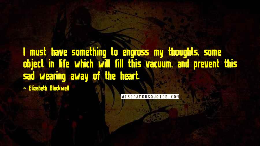 Elizabeth Blackwell Quotes: I must have something to engross my thoughts, some object in life which will fill this vacuum, and prevent this sad wearing away of the heart.