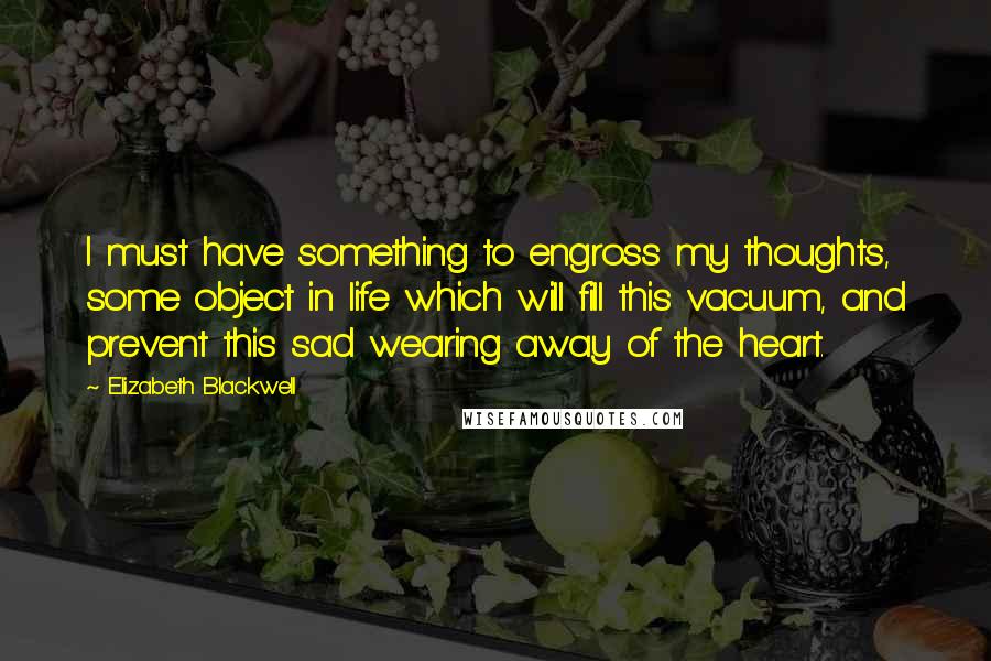 Elizabeth Blackwell Quotes: I must have something to engross my thoughts, some object in life which will fill this vacuum, and prevent this sad wearing away of the heart.