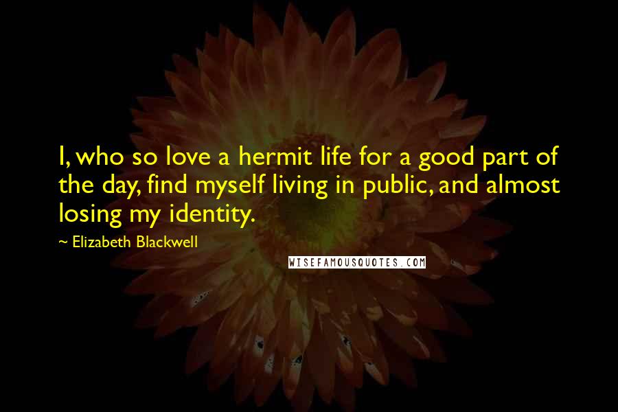 Elizabeth Blackwell Quotes: I, who so love a hermit life for a good part of the day, find myself living in public, and almost losing my identity.