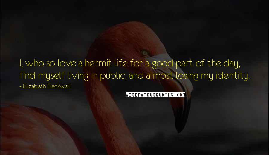 Elizabeth Blackwell Quotes: I, who so love a hermit life for a good part of the day, find myself living in public, and almost losing my identity.